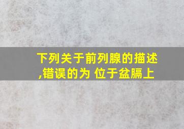 下列关于前列腺的描述,错误的为 位于盆膈上